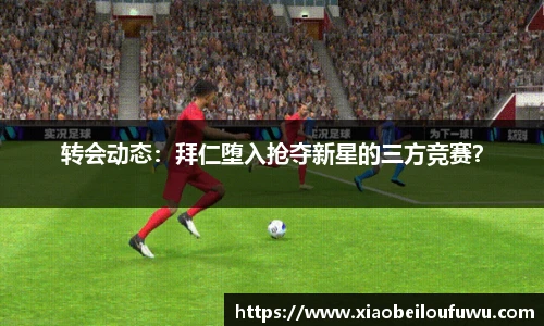 转会动态：拜仁堕入抢夺新星的三方竞赛？